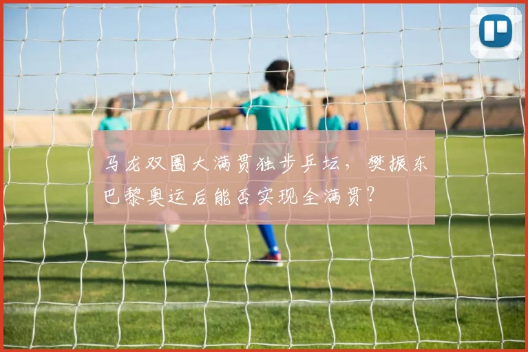 马龙双圈大满贯独步乒坛,樊振东巴黎奥运后能否实现全满贯?