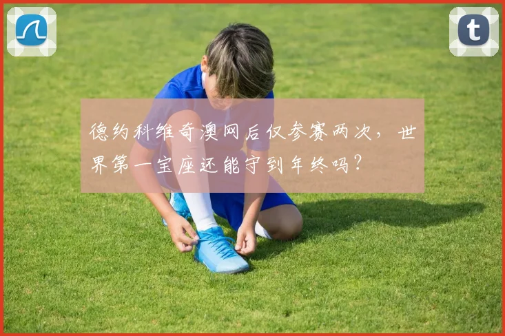 德约科维奇澳网后仅参赛两次,世界第一宝座还能守到年终吗?