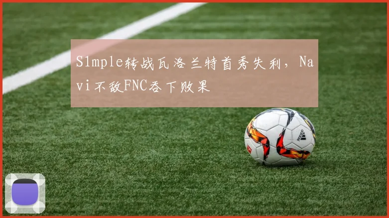 S1mple转战瓦洛兰特首秀失利,Navi不敌FNC吞下败果