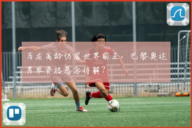 马龙高龄仍居世界前五,巴黎奥运男单资格悬念待解?