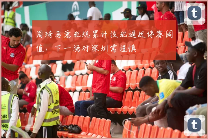 周琦恶意犯规累计技犯逼近停赛阈值,下一场对深圳需谨慎