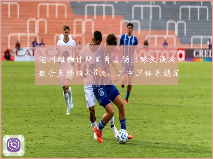 沧州雄狮什科里奇后场出球失误次数升至场均3.8次,三中卫体系稳定性受质疑
