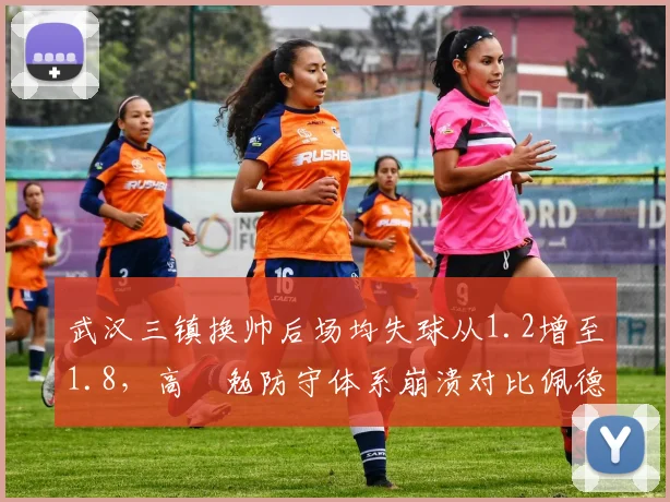 武汉三镇换帅后场均失球从1.2增至1.8,高畠勉防守体系崩溃对比佩德罗时期