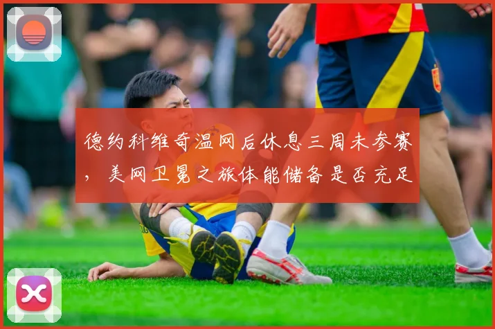 德约科维奇温网后休息三周未参赛,美网卫冕之旅体能储备是否充足?
